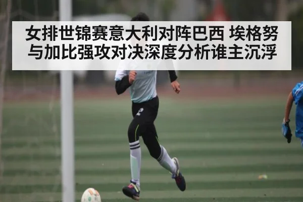 女排世锦赛意大利对阵巴西 埃格努与加比强攻对决深度分析谁主沉浮 | Kaiyun Sports