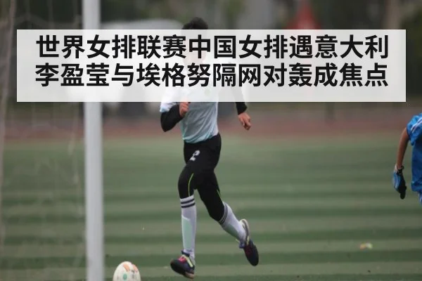 世界女排联赛中国女排遇意大利 李盈莹与埃格努隔网对轰成焦点